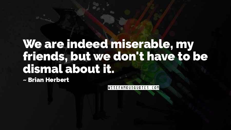 Brian Herbert Quotes: We are indeed miserable, my friends, but we don't have to be dismal about it.