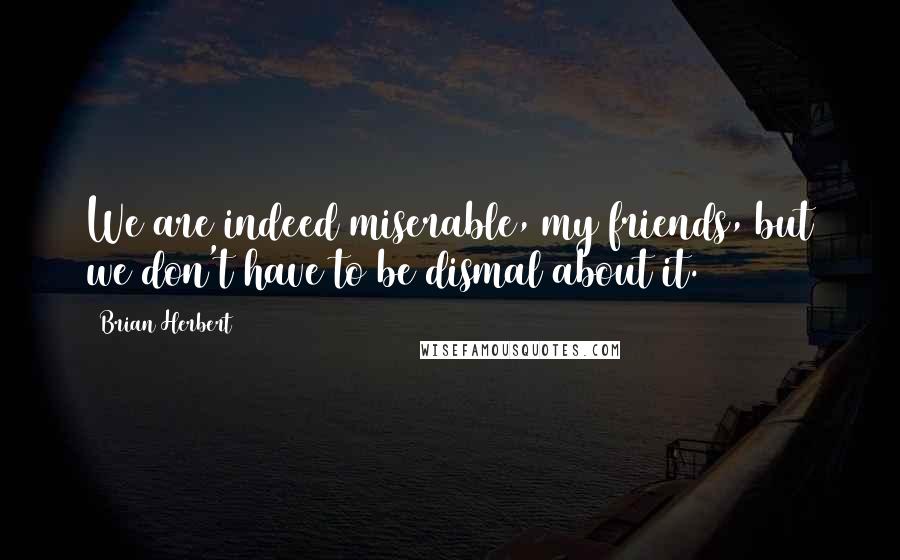 Brian Herbert Quotes: We are indeed miserable, my friends, but we don't have to be dismal about it.