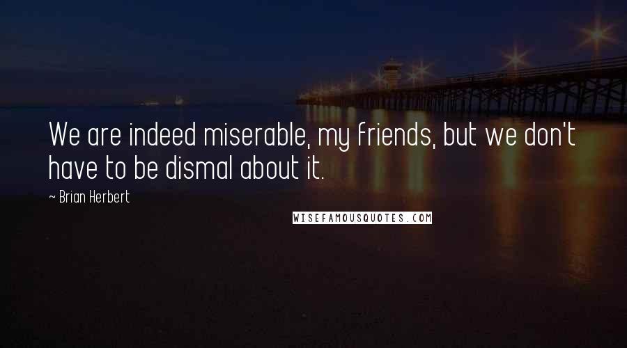 Brian Herbert Quotes: We are indeed miserable, my friends, but we don't have to be dismal about it.