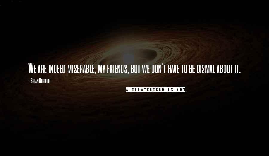 Brian Herbert Quotes: We are indeed miserable, my friends, but we don't have to be dismal about it.