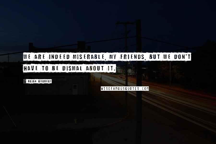 Brian Herbert Quotes: We are indeed miserable, my friends, but we don't have to be dismal about it.