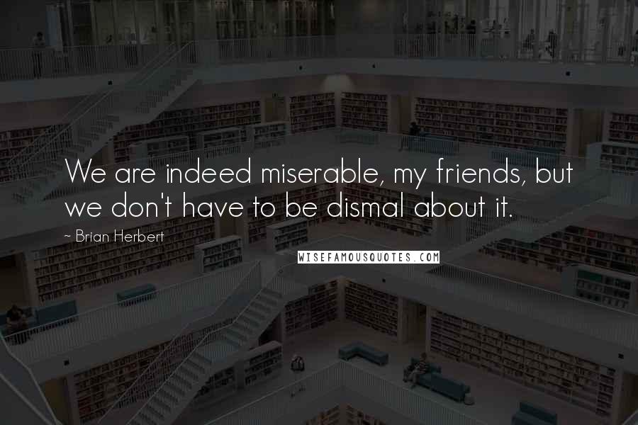 Brian Herbert Quotes: We are indeed miserable, my friends, but we don't have to be dismal about it.