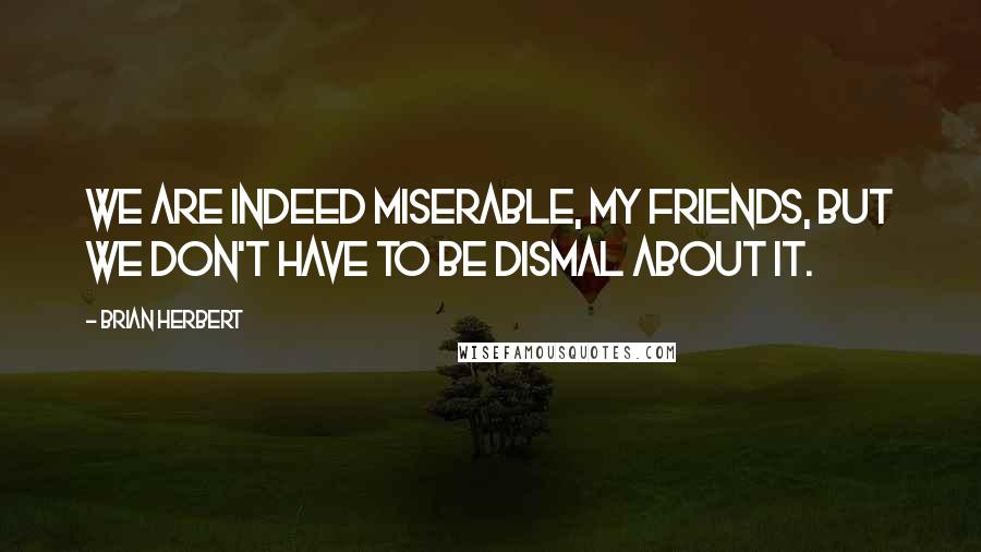 Brian Herbert Quotes: We are indeed miserable, my friends, but we don't have to be dismal about it.