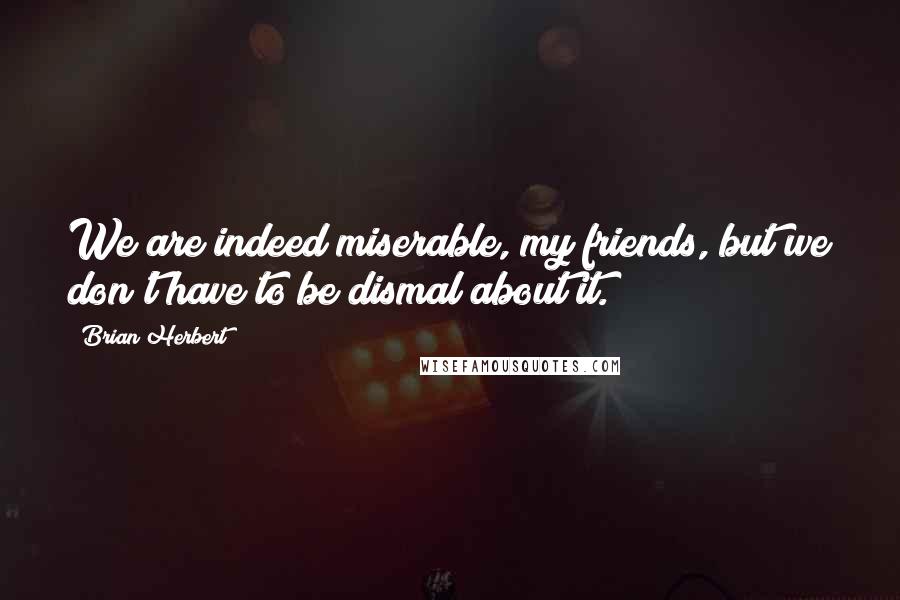 Brian Herbert Quotes: We are indeed miserable, my friends, but we don't have to be dismal about it.