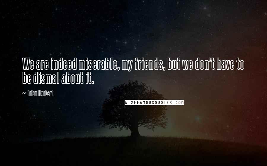 Brian Herbert Quotes: We are indeed miserable, my friends, but we don't have to be dismal about it.