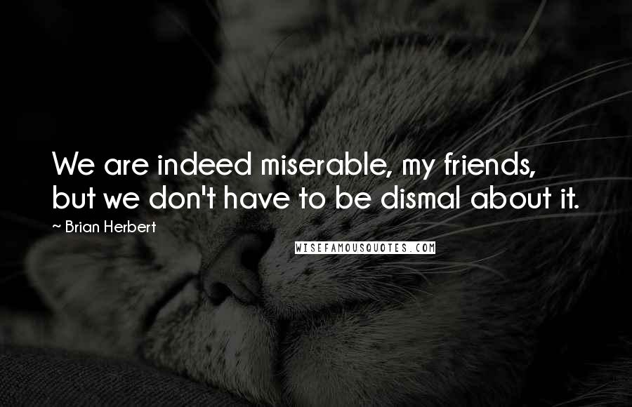 Brian Herbert Quotes: We are indeed miserable, my friends, but we don't have to be dismal about it.