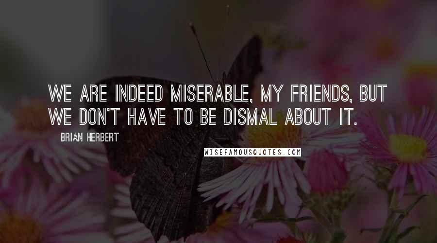 Brian Herbert Quotes: We are indeed miserable, my friends, but we don't have to be dismal about it.