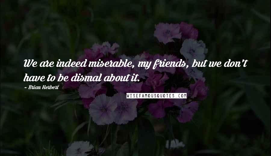 Brian Herbert Quotes: We are indeed miserable, my friends, but we don't have to be dismal about it.