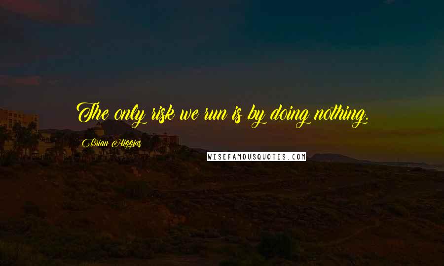 Brian Higgins Quotes: The only risk we run is by doing nothing.