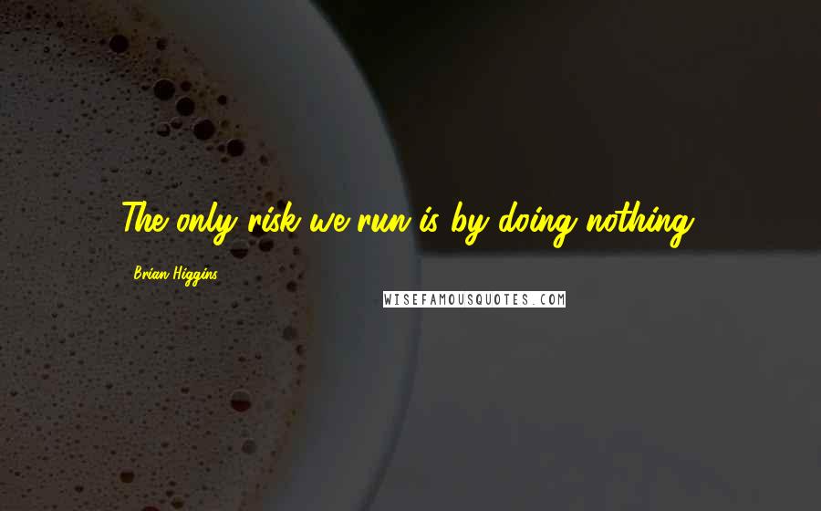 Brian Higgins Quotes: The only risk we run is by doing nothing.