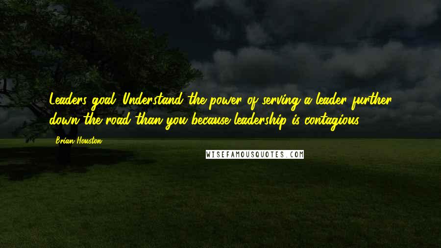 Brian Houston Quotes: Leaders goal: Understand the power of serving a leader further down the road than you because leadership is contagious.