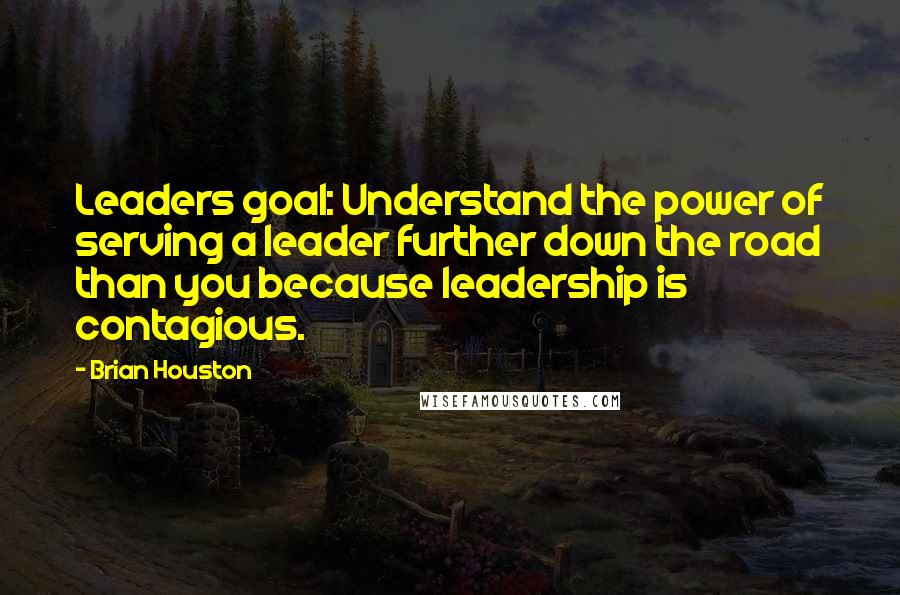 Brian Houston Quotes: Leaders goal: Understand the power of serving a leader further down the road than you because leadership is contagious.