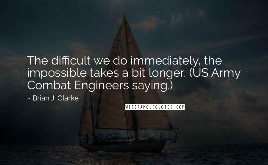 Brian J. Clarke Quotes: The difficult we do immediately, the impossible takes a bit longer. (US Army Combat Engineers saying.)