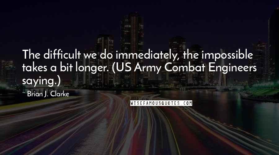 Brian J. Clarke Quotes: The difficult we do immediately, the impossible takes a bit longer. (US Army Combat Engineers saying.)