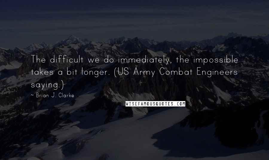 Brian J. Clarke Quotes: The difficult we do immediately, the impossible takes a bit longer. (US Army Combat Engineers saying.)