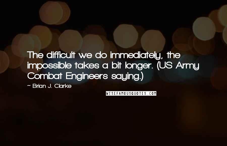 Brian J. Clarke Quotes: The difficult we do immediately, the impossible takes a bit longer. (US Army Combat Engineers saying.)