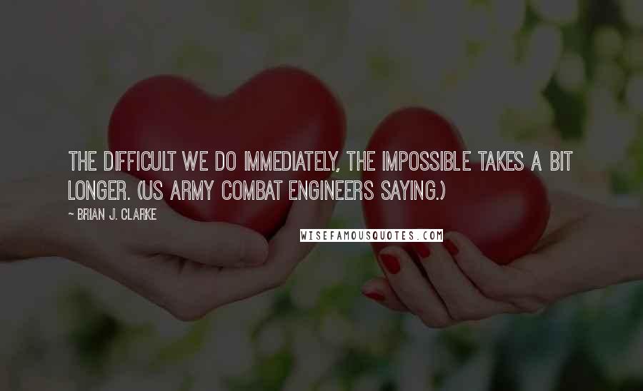 Brian J. Clarke Quotes: The difficult we do immediately, the impossible takes a bit longer. (US Army Combat Engineers saying.)