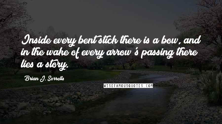 Brian J. Sorrells Quotes: Inside every bent stick there is a bow, and in the wake of every arrow's passing there lies a story.