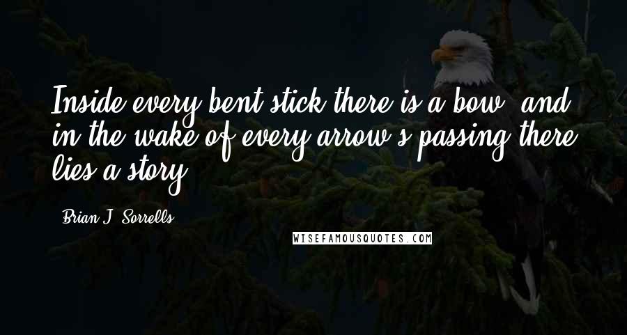 Brian J. Sorrells Quotes: Inside every bent stick there is a bow, and in the wake of every arrow's passing there lies a story.