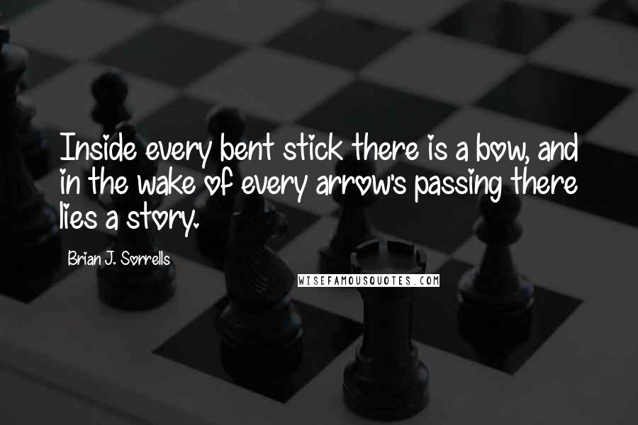 Brian J. Sorrells Quotes: Inside every bent stick there is a bow, and in the wake of every arrow's passing there lies a story.