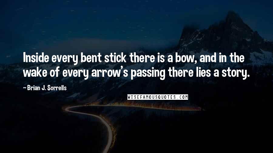 Brian J. Sorrells Quotes: Inside every bent stick there is a bow, and in the wake of every arrow's passing there lies a story.