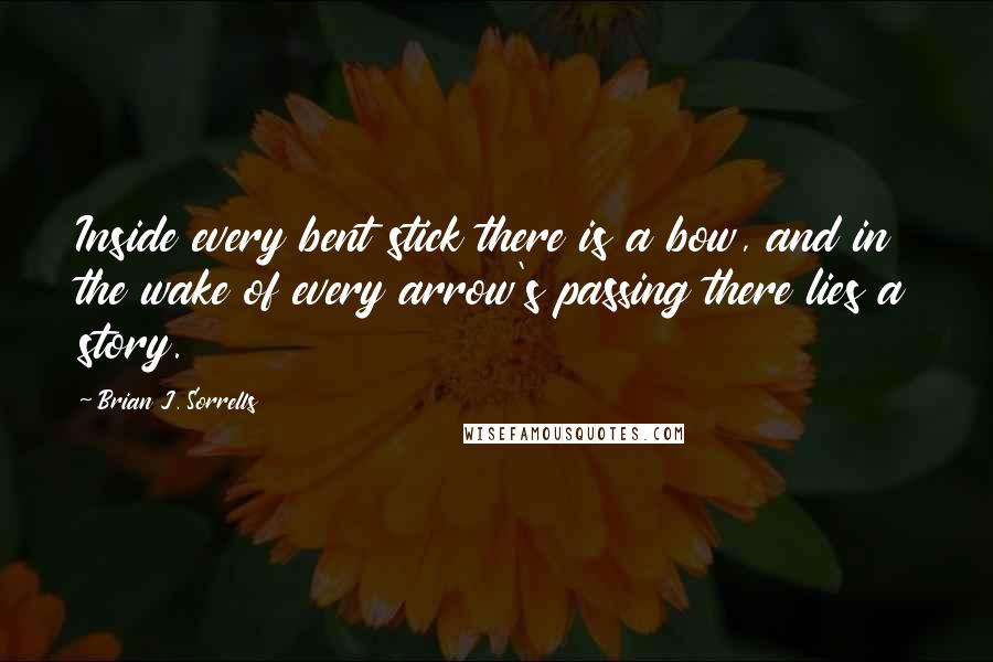 Brian J. Sorrells Quotes: Inside every bent stick there is a bow, and in the wake of every arrow's passing there lies a story.