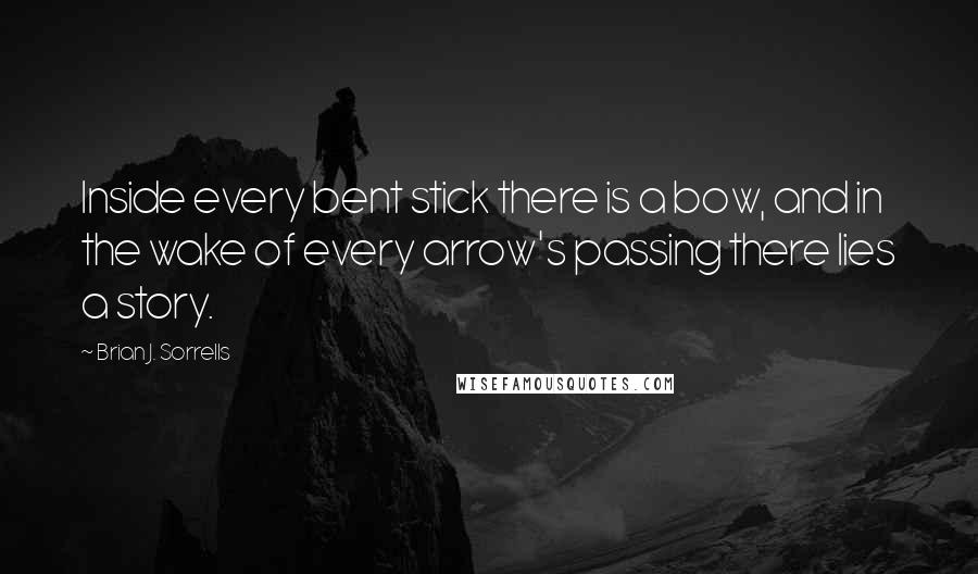 Brian J. Sorrells Quotes: Inside every bent stick there is a bow, and in the wake of every arrow's passing there lies a story.