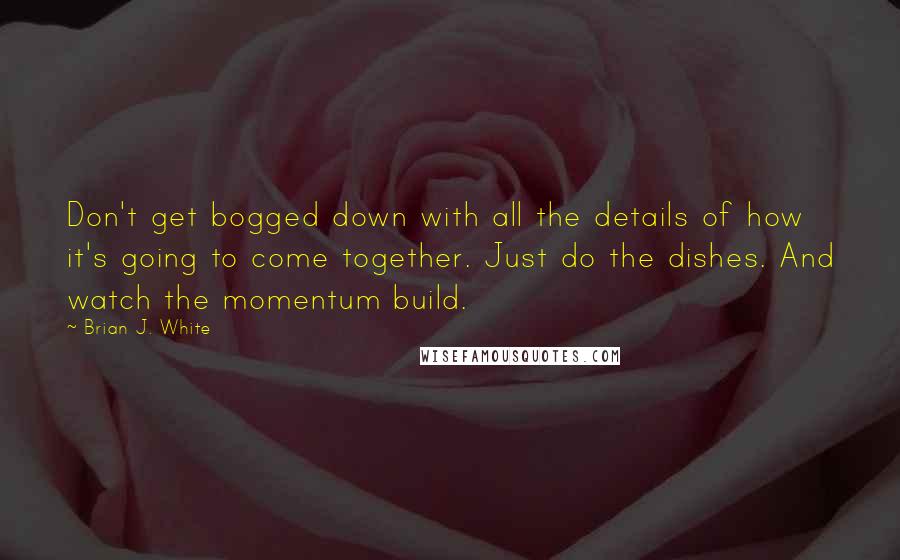 Brian J. White Quotes: Don't get bogged down with all the details of how it's going to come together. Just do the dishes. And watch the momentum build.