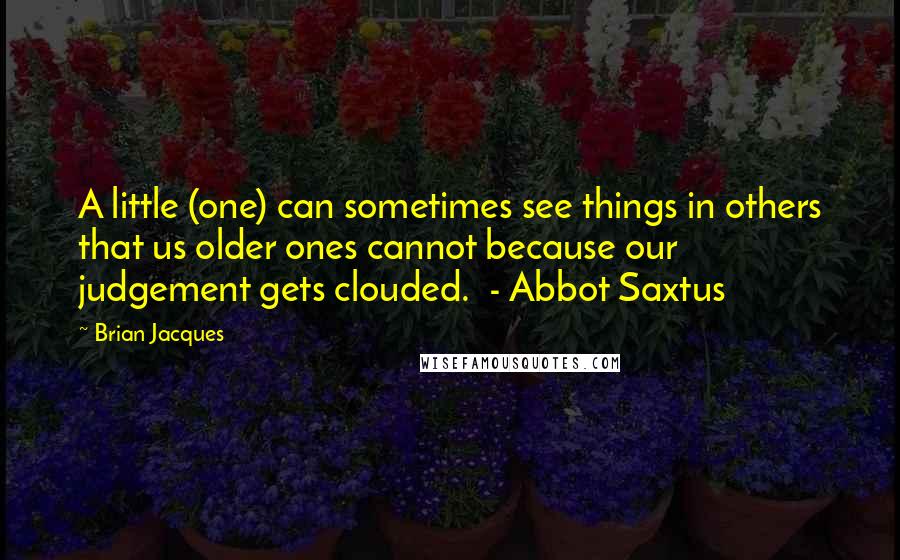 Brian Jacques Quotes: A little (one) can sometimes see things in others that us older ones cannot because our judgement gets clouded. - Abbot Saxtus