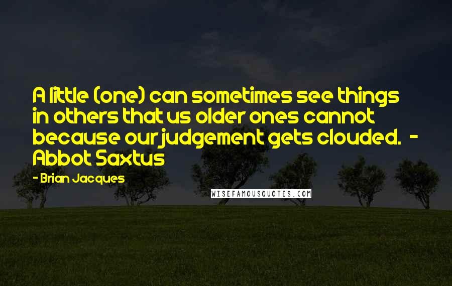 Brian Jacques Quotes: A little (one) can sometimes see things in others that us older ones cannot because our judgement gets clouded.  - Abbot Saxtus