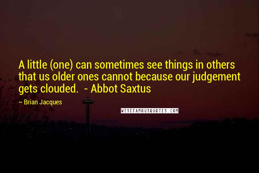 Brian Jacques Quotes: A little (one) can sometimes see things in others that us older ones cannot because our judgement gets clouded.  - Abbot Saxtus