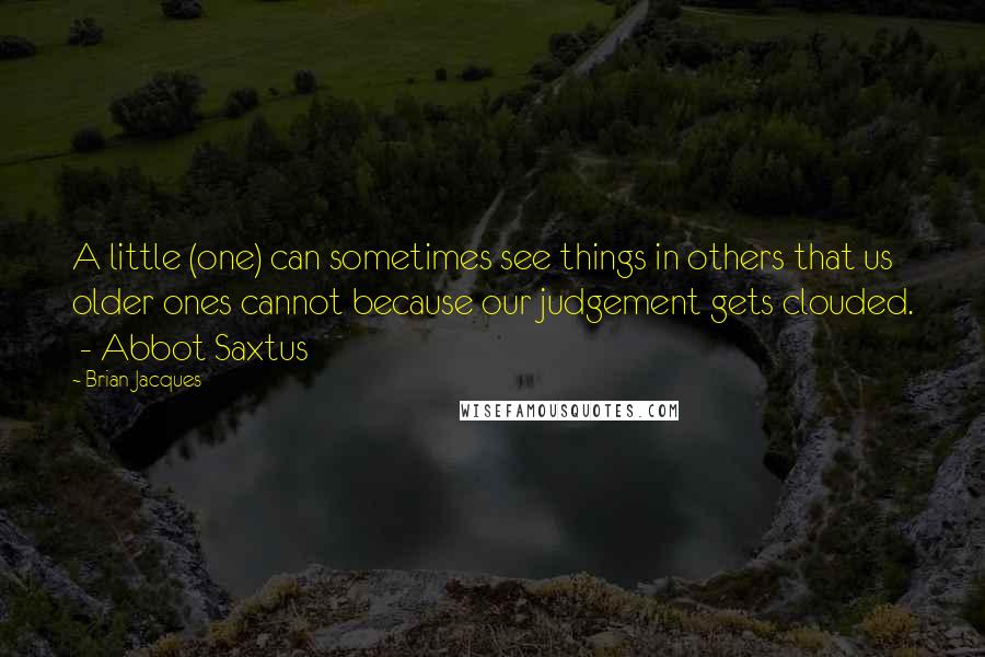 Brian Jacques Quotes: A little (one) can sometimes see things in others that us older ones cannot because our judgement gets clouded.  - Abbot Saxtus