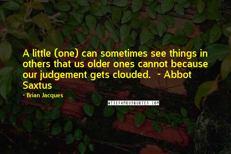 Brian Jacques Quotes: A little (one) can sometimes see things in others that us older ones cannot because our judgement gets clouded. - Abbot Saxtus