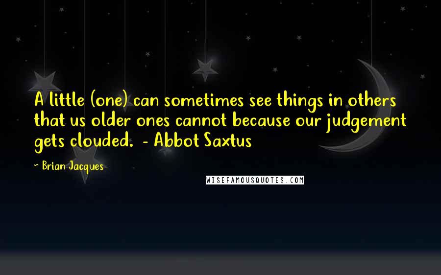 Brian Jacques Quotes: A little (one) can sometimes see things in others that us older ones cannot because our judgement gets clouded. - Abbot Saxtus