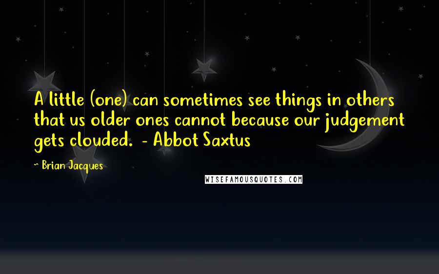 Brian Jacques Quotes: A little (one) can sometimes see things in others that us older ones cannot because our judgement gets clouded.  - Abbot Saxtus