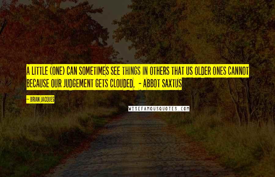 Brian Jacques Quotes: A little (one) can sometimes see things in others that us older ones cannot because our judgement gets clouded.  - Abbot Saxtus