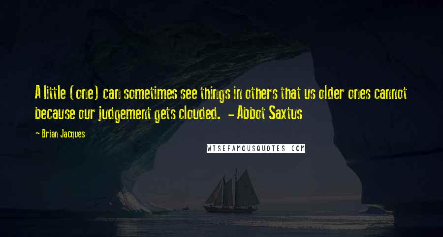 Brian Jacques Quotes: A little (one) can sometimes see things in others that us older ones cannot because our judgement gets clouded.  - Abbot Saxtus