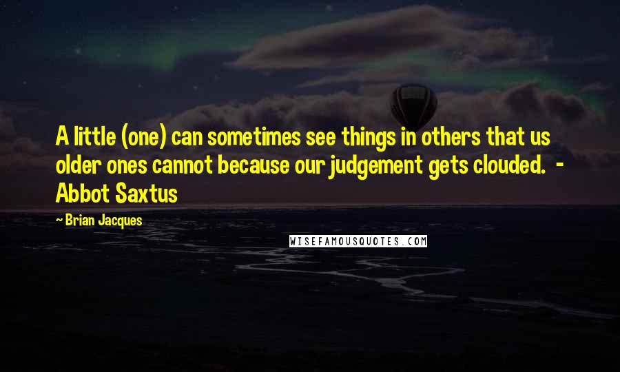 Brian Jacques Quotes: A little (one) can sometimes see things in others that us older ones cannot because our judgement gets clouded.  - Abbot Saxtus