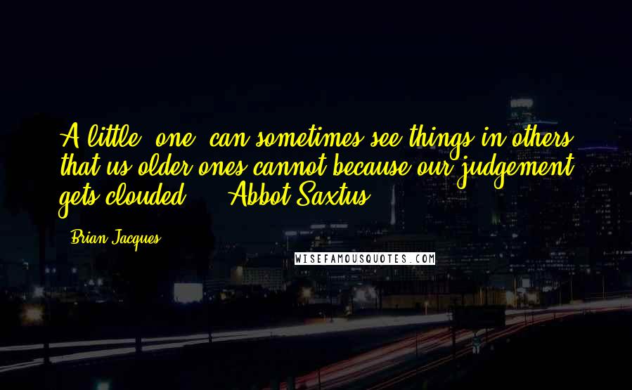 Brian Jacques Quotes: A little (one) can sometimes see things in others that us older ones cannot because our judgement gets clouded.  - Abbot Saxtus
