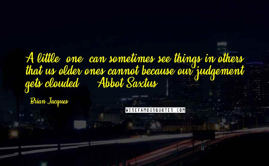 Brian Jacques Quotes: A little (one) can sometimes see things in others that us older ones cannot because our judgement gets clouded. - Abbot Saxtus
