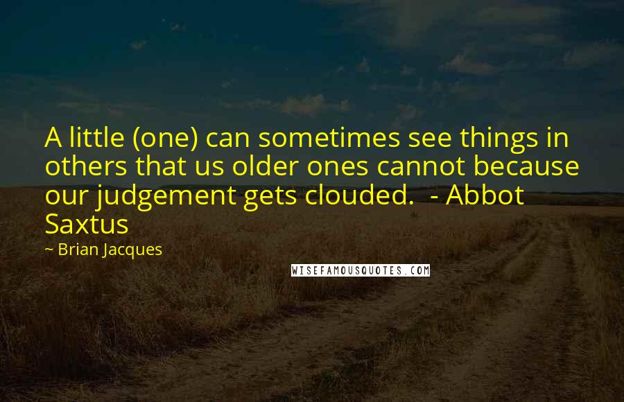 Brian Jacques Quotes: A little (one) can sometimes see things in others that us older ones cannot because our judgement gets clouded.  - Abbot Saxtus