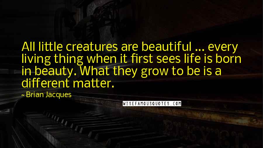 Brian Jacques Quotes: All little creatures are beautiful ... every living thing when it first sees life is born in beauty. What they grow to be is a different matter.