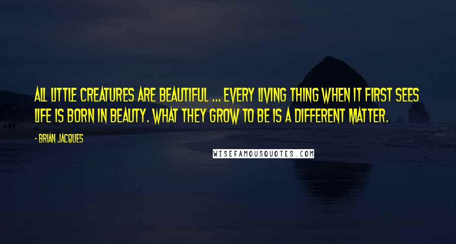 Brian Jacques Quotes: All little creatures are beautiful ... every living thing when it first sees life is born in beauty. What they grow to be is a different matter.