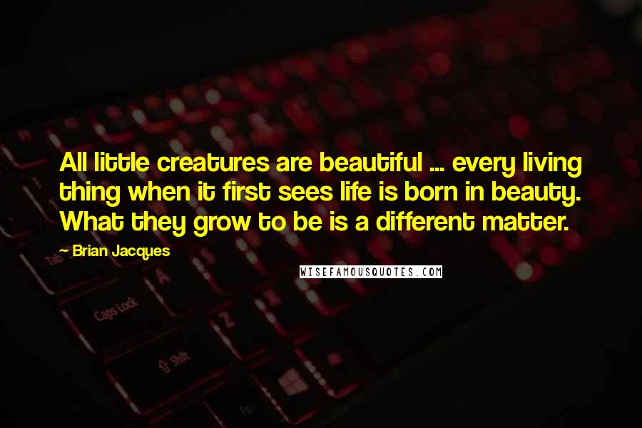 Brian Jacques Quotes: All little creatures are beautiful ... every living thing when it first sees life is born in beauty. What they grow to be is a different matter.