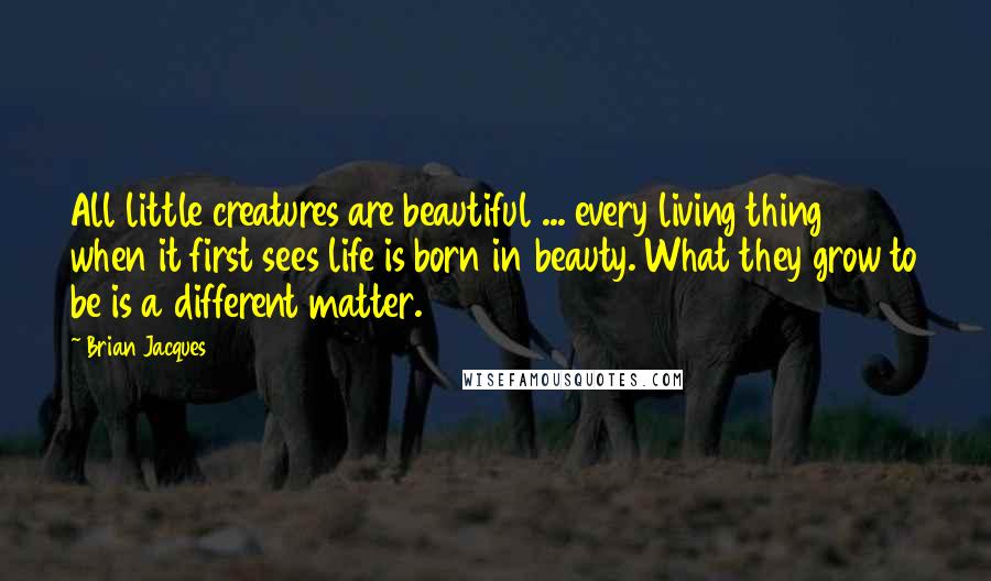 Brian Jacques Quotes: All little creatures are beautiful ... every living thing when it first sees life is born in beauty. What they grow to be is a different matter.