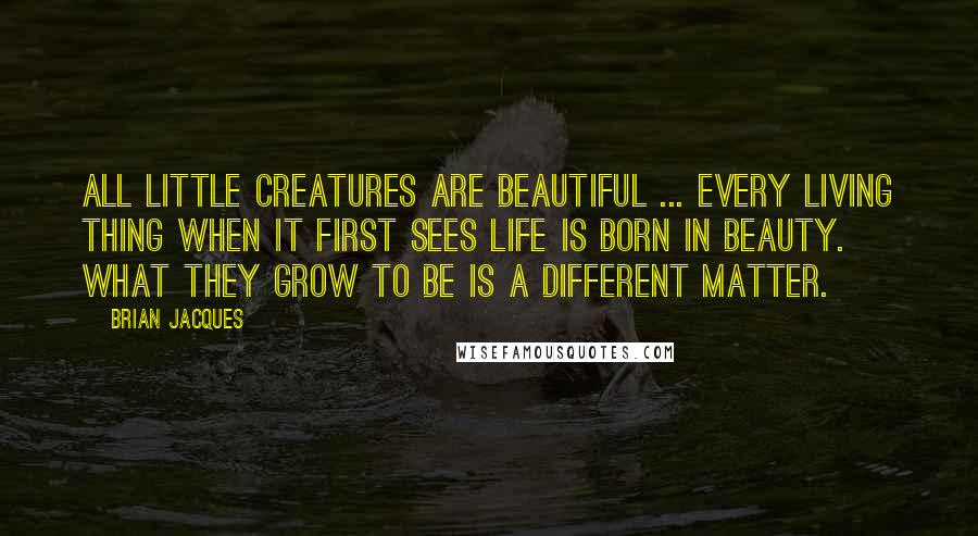 Brian Jacques Quotes: All little creatures are beautiful ... every living thing when it first sees life is born in beauty. What they grow to be is a different matter.