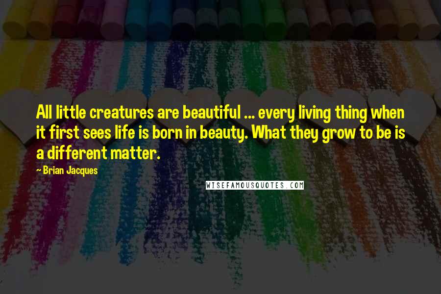 Brian Jacques Quotes: All little creatures are beautiful ... every living thing when it first sees life is born in beauty. What they grow to be is a different matter.