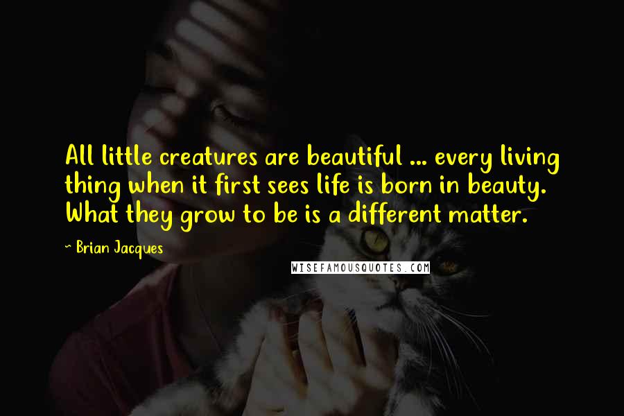 Brian Jacques Quotes: All little creatures are beautiful ... every living thing when it first sees life is born in beauty. What they grow to be is a different matter.