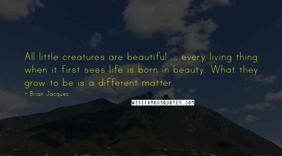 Brian Jacques Quotes: All little creatures are beautiful ... every living thing when it first sees life is born in beauty. What they grow to be is a different matter.