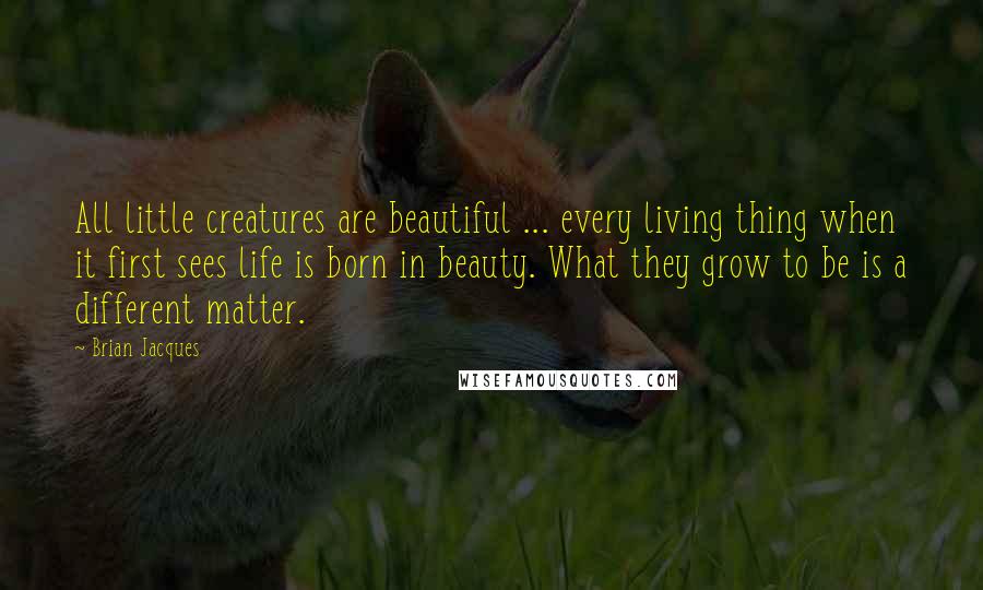 Brian Jacques Quotes: All little creatures are beautiful ... every living thing when it first sees life is born in beauty. What they grow to be is a different matter.